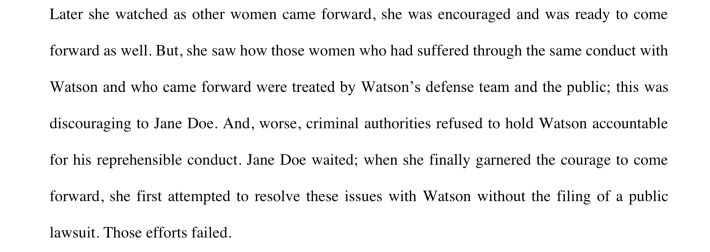 Later she watched as other women came forward, she was encouraged and was ready to comeforward as well. But, she saw how those women who had suffered through the same conduct withWatson and who came forward were treated by Watson’s defense team and the public; this wasdiscouraging to Jane Doe. And, worse, criminal authorities refused to hold Watson accountablefor his reprehensible conduct. Jane Doe waited; when she finally garnered the courage to comeforward, she first attempted to resolve these issues with Watson without the filing of a publiclawsuit. Those efforts failed.